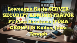 Lowongan Kerja SERVER SECURITY ADMINISTRATOR PT Pura Barutama (PURA GROUP) Di Kudus, Jawa Tengah