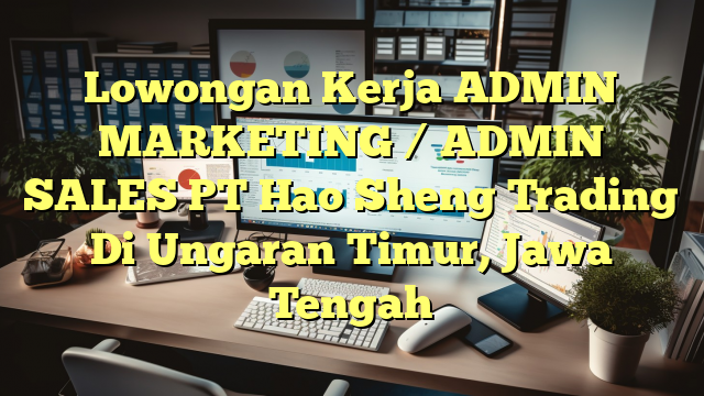 Lowongan Kerja ADMIN MARKETING / ADMIN SALES PT Hao Sheng Trading Di Ungaran Timur, Jawa Tengah