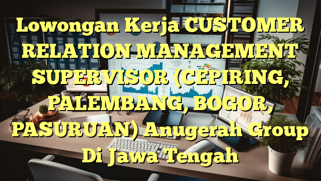 Lowongan Kerja CUSTOMER RELATION MANAGEMENT SUPERVISOR (CEPIRING, PALEMBANG, BOGOR, PASURUAN) Anugerah Group Di Jawa Tengah