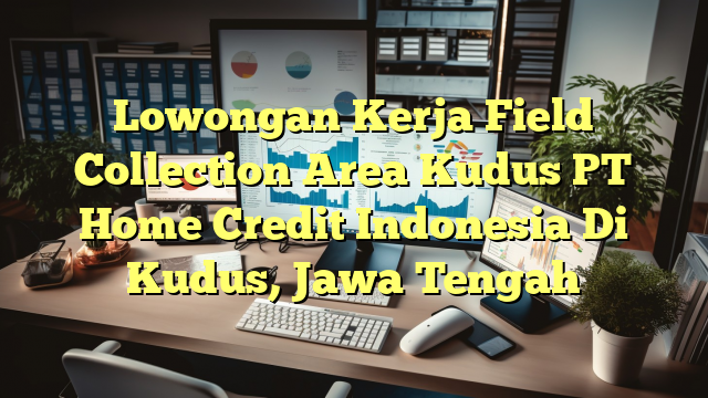 Lowongan Kerja Field Collection Area Kudus PT Home Credit Indonesia Di Kudus, Jawa Tengah