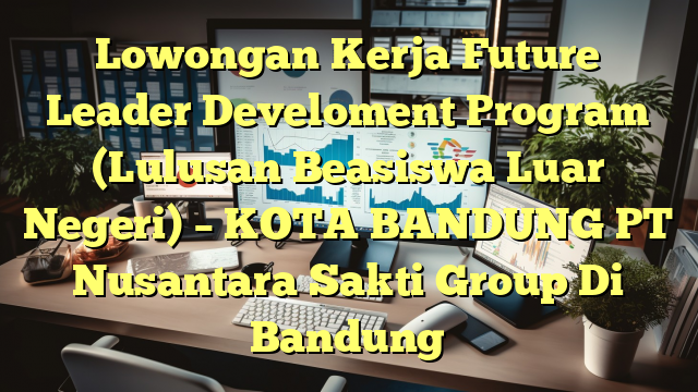 Lowongan Kerja Future Leader Develoment Program (Lulusan Beasiswa Luar Negeri) – KOTA BANDUNG PT Nusantara Sakti Group Di Bandung