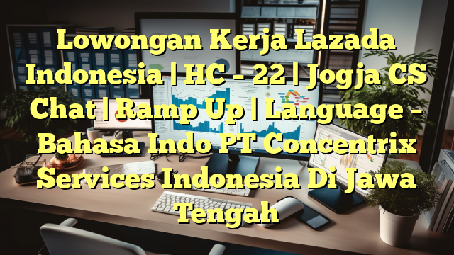 Lowongan Kerja Lazada Indonesia | HC – 22 | Jogja CS Chat | Ramp Up | Language – Bahasa Indo PT Concentrix Services Indonesia Di Jawa Tengah