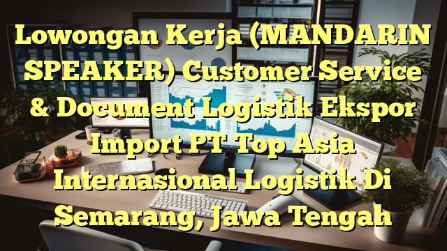 Lowongan Kerja (MANDARIN SPEAKER) Customer Service & Document Logistik Ekspor Import PT Top Asia Internasional Logistik Di Semarang, Jawa Tengah