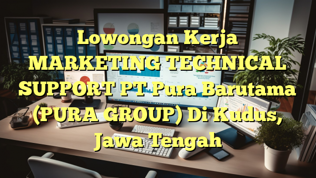 Lowongan Kerja MARKETING TECHNICAL SUPPORT PT Pura Barutama (PURA GROUP) Di Kudus, Jawa Tengah