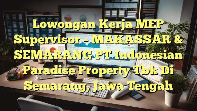 Lowongan Kerja MEP Supervisor – MAKASSAR & SEMARANG PT Indonesian Paradise Property Tbk Di Semarang, Jawa Tengah