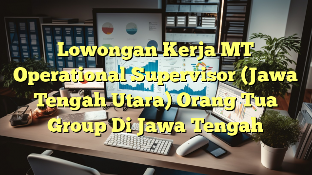 Lowongan Kerja MT Operational Supervisor (Jawa Tengah Utara) Orang Tua Group Di Jawa Tengah