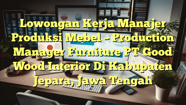 Lowongan Kerja Manajer Produksi Mebel – Production Manager Furniture PT Good Wood Interior Di Kabupaten Jepara, Jawa Tengah