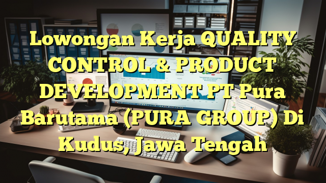 Lowongan Kerja QUALITY CONTROL & PRODUCT DEVELOPMENT PT Pura Barutama (PURA GROUP) Di Kudus, Jawa Tengah