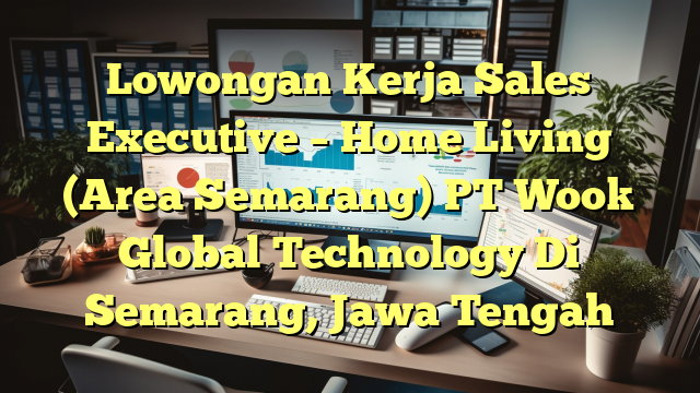 Lowongan Kerja Sales Executive – Home Living (Area Semarang) PT Wook Global Technology Di Semarang, Jawa Tengah