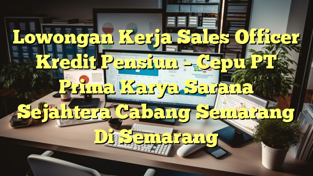 Lowongan Kerja Sales Officer Kredit Pensiun – Cepu PT Prima Karya Sarana Sejahtera Cabang Semarang Di Semarang