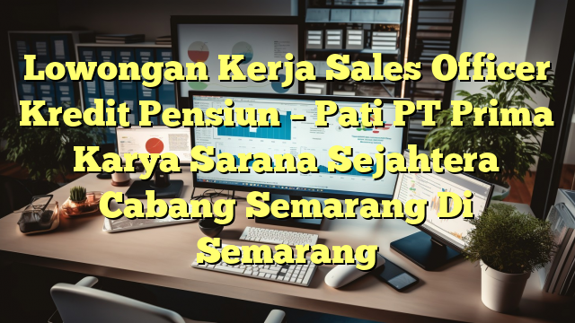 Lowongan Kerja Sales Officer Kredit Pensiun – Pati PT Prima Karya Sarana Sejahtera Cabang Semarang Di Semarang