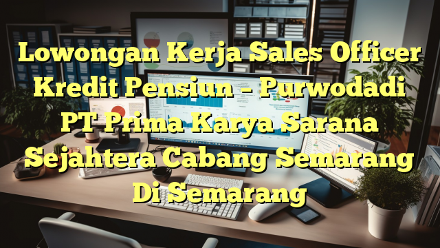 Lowongan Kerja Sales Officer Kredit Pensiun – Purwodadi PT Prima Karya Sarana Sejahtera Cabang Semarang Di Semarang