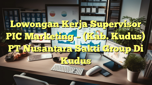 Lowongan Kerja Supervisor PIC Marketing – (Kab. Kudus) PT Nusantara Sakti Group Di Kudus