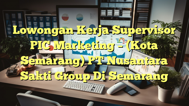 Lowongan Kerja Supervisor PIC Marketing – (Kota Semarang) PT Nusantara Sakti Group Di Semarang