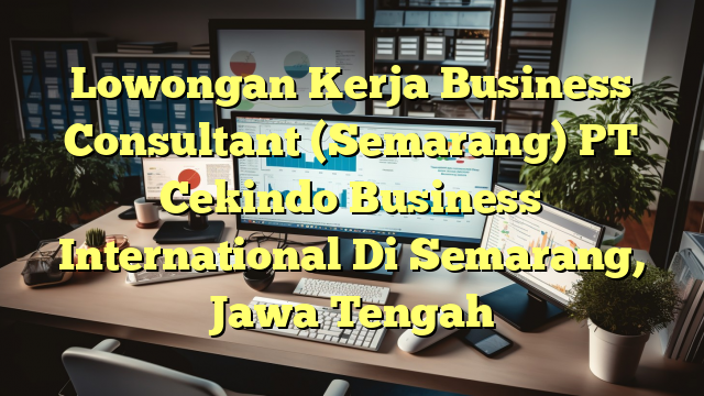 Lowongan Kerja Business Consultant (Semarang) PT Cekindo Business International Di Semarang, Jawa Tengah