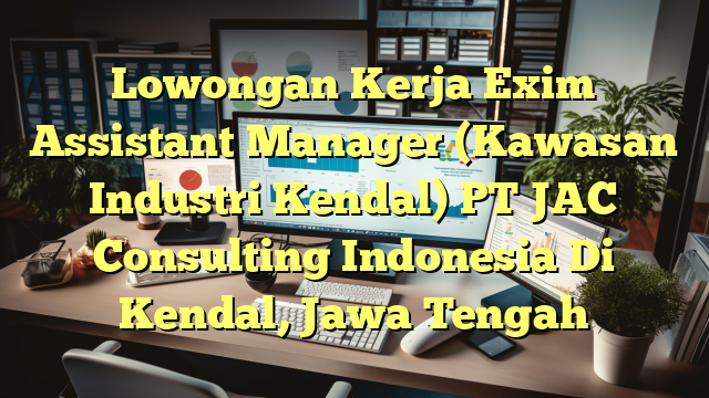 Lowongan Kerja Exim Assistant Manager (Kawasan Industri Kendal) PT JAC Consulting Indonesia Di Kendal, Jawa Tengah