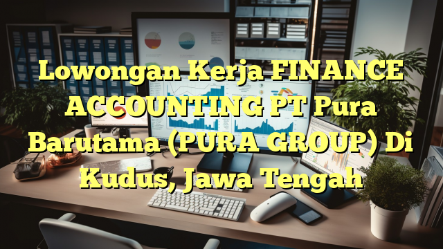 Lowongan Kerja FINANCE ACCOUNTING PT Pura Barutama (PURA GROUP) Di Kudus, Jawa Tengah