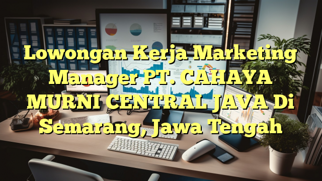 Lowongan Kerja Marketing Manager PT. CAHAYA MURNI CENTRAL JAVA Di Semarang, Jawa Tengah