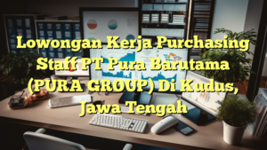 Lowongan Kerja Purchasing Staff PT Pura Barutama (PURA GROUP) Di Kudus, Jawa Tengah