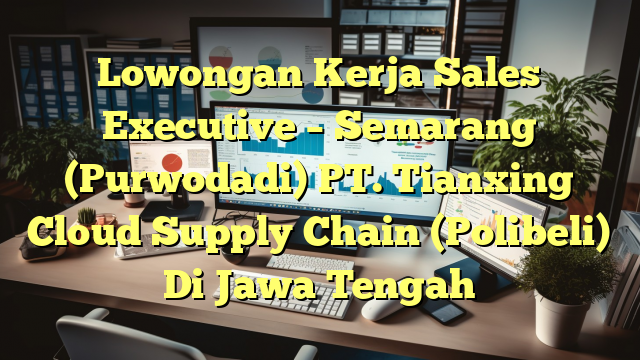 Lowongan Kerja Sales Executive – Semarang (Purwodadi) PT. Tianxing Cloud Supply Chain (Polibeli) Di Jawa Tengah