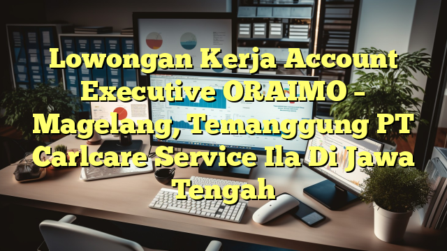 Lowongan Kerja Account Executive ORAIMO – Magelang, Temanggung PT Carlcare Service Ila Di Jawa Tengah