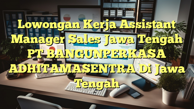 Lowongan Kerja Assistant Manager Sales Jawa Tengah PT BANGUNPERKASA  ADHITAMASENTRA Di Jawa Tengah