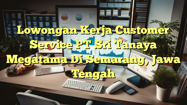 Lowongan Kerja Customer Service PT Sri Tanaya Megatama Di Semarang, Jawa Tengah