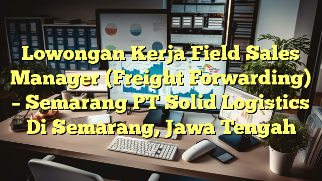 Lowongan Kerja Field Sales Manager (Freight Forwarding) – Semarang PT Solid Logistics Di Semarang, Jawa Tengah