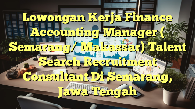 Lowongan Kerja Finance Accounting Manager ( Semarang/ Makassar) Talent Search Recruitment Consultant Di Semarang, Jawa Tengah