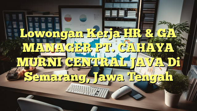 Lowongan Kerja HR & GA MANAGER PT. CAHAYA MURNI CENTRAL JAVA Di Semarang, Jawa Tengah