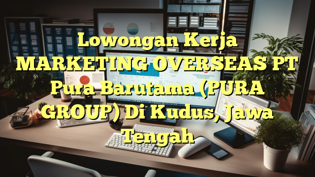 Lowongan Kerja MARKETING OVERSEAS PT Pura Barutama (PURA GROUP) Di Kudus, Jawa Tengah