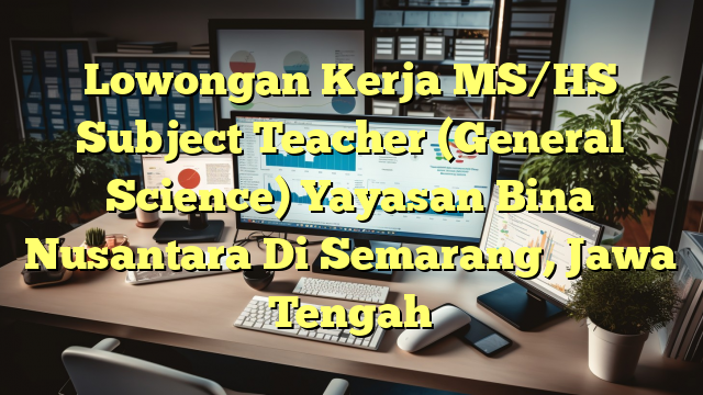 Lowongan Kerja MS/HS Subject Teacher (General Science) Yayasan Bina Nusantara Di Semarang, Jawa Tengah