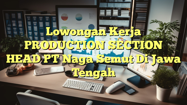 Lowongan Kerja PRODUCTION SECTION HEAD PT Naga Semut Di Jawa Tengah