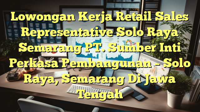 Lowongan Kerja Retail Sales Representative Solo Raya Semarang PT. Sumber Inti Perkasa Pembangunan – Solo Raya, Semarang Di Jawa Tengah