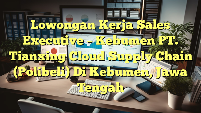 Lowongan Kerja Sales Executive – Kebumen PT. Tianxing Cloud Supply Chain (Polibeli) Di Kebumen, Jawa Tengah