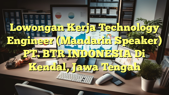 Lowongan Kerja Technology Engineer (Mandarin Speaker) PT. BTR INDONESIA Di Kendal, Jawa Tengah