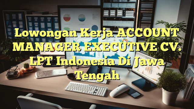 Lowongan Kerja ACCOUNT MANAGER EXECUTIVE CV. LPT Indonesia Di Jawa Tengah