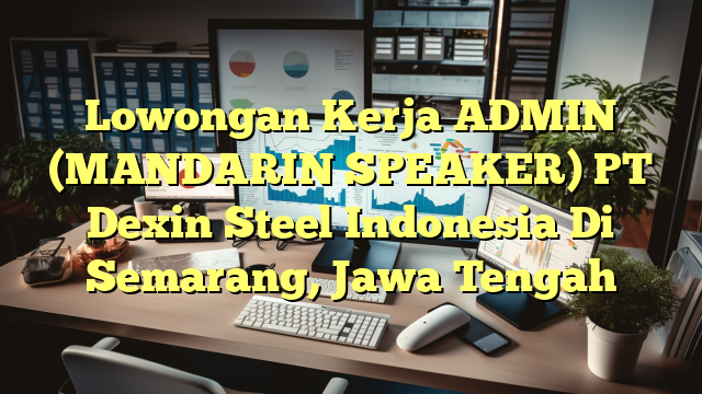 Lowongan Kerja ADMIN (MANDARIN SPEAKER) PT Dexin Steel Indonesia Di Semarang, Jawa Tengah