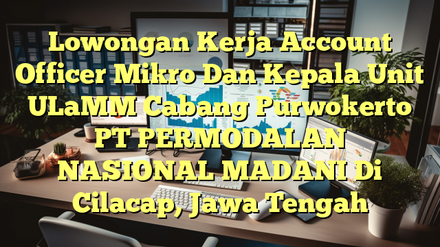 Lowongan Kerja Account Officer Mikro Dan Kepala Unit ULaMM Cabang Purwokerto PT PERMODALAN NASIONAL MADANI Di Cilacap, Jawa Tengah