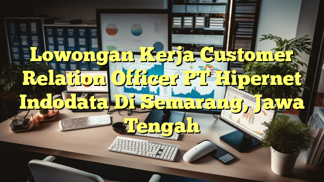 Lowongan Kerja Customer Relation Officer PT Hipernet Indodata Di Semarang, Jawa Tengah