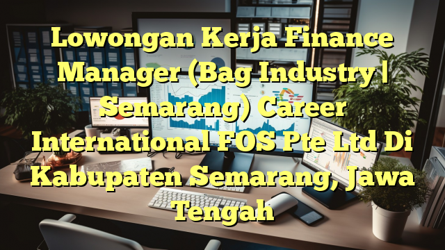 Lowongan Kerja Finance Manager (Bag Industry | Semarang) Career International FOS Pte Ltd Di Kabupaten Semarang, Jawa Tengah