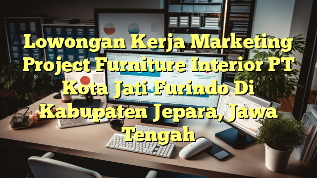 Lowongan Kerja Marketing Project Furniture Interior PT Kota Jati Furindo Di Kabupaten Jepara, Jawa Tengah