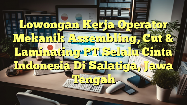 Lowongan Kerja Operator Mekanik Assembling, Cut & Laminating PT Selalu Cinta Indonesia Di Salatiga, Jawa Tengah