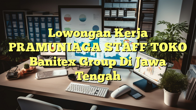 Lowongan Kerja PRAMUNIAGA STAFF TOKO Banitex Group Di Jawa Tengah