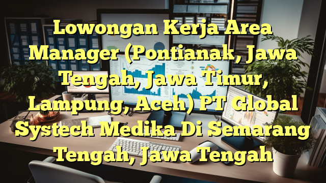 Lowongan Kerja Area Manager (Pontianak, Jawa Tengah, Jawa Timur, Lampung, Aceh) PT Global Systech Medika Di Semarang Tengah, Jawa Tengah