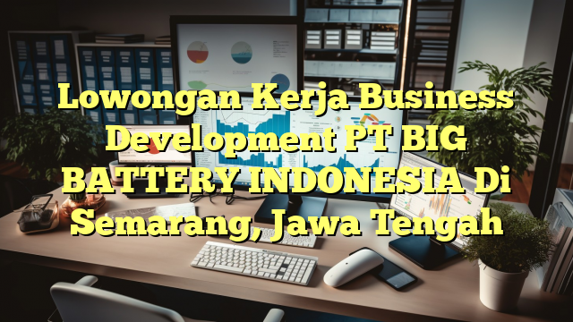 Lowongan Kerja Business Development PT BIG BATTERY INDONESIA Di Semarang, Jawa Tengah