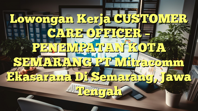 Lowongan Kerja CUSTOMER CARE OFFICER – PENEMPATAN KOTA SEMARANG PT Mitracomm Ekasarana Di Semarang, Jawa Tengah