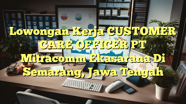 Lowongan Kerja CUSTOMER CARE OFFICER PT Mitracomm Ekasarana Di Semarang, Jawa Tengah