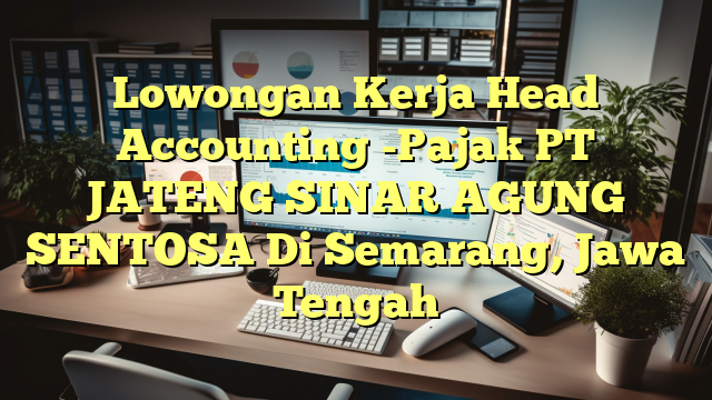 Lowongan Kerja Head Accounting -Pajak PT JATENG SINAR AGUNG SENTOSA Di Semarang, Jawa Tengah