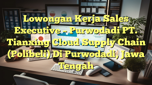 Lowongan Kerja Sales Executive – Purwodadi PT. Tianxing Cloud Supply Chain (Polibeli) Di Purwodadi, Jawa Tengah